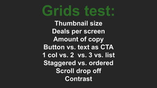 Grids test:
Thumbnail size
Deals per screen
Amount of copy
Button vs. text as CTA
1 col vs. 2 vs. 3 vs. list
Staggered vs. ordered
Scroll drop off
Contrast
 