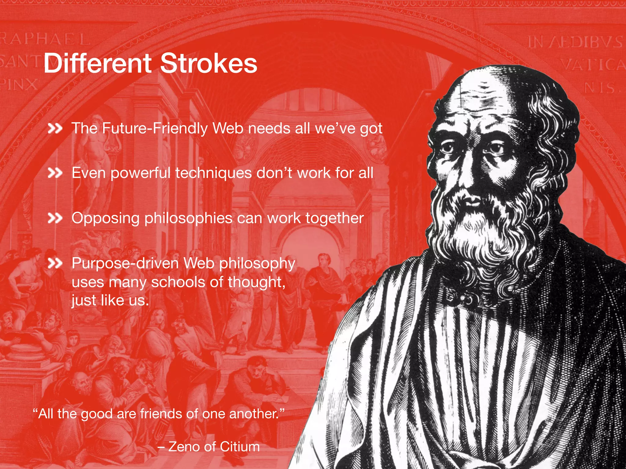 Different Strokes!
The Future-Friendly Web needs all we’ve got
Even powerful techniques don’t work for all
Opposing philosophies can work together
Purpose-driven Web philosophy
uses many schools of thought,
just like us.
“All the good are friends of one another.”
– Zeno of Citium