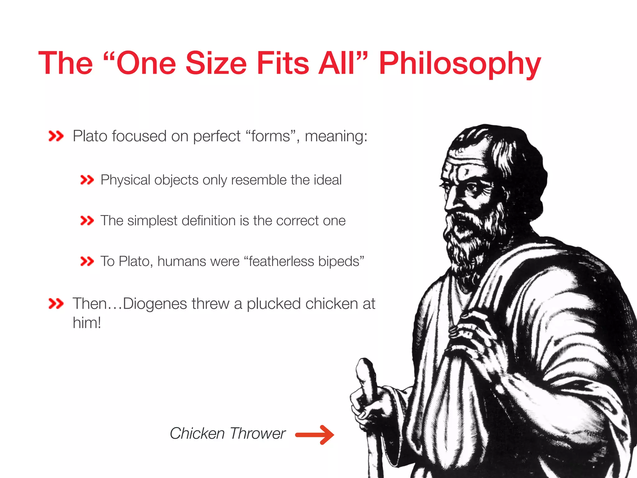 The “One Size Fits All” Philosophy!
Plato focused on perfect “forms”, meaning:
Physical objects only resemble the ideal
The simplest definition is the correct one
To Plato, humans were “featherless bipeds”
Then…Diogenes threw a plucked chicken at
him!
Chicken Thrower