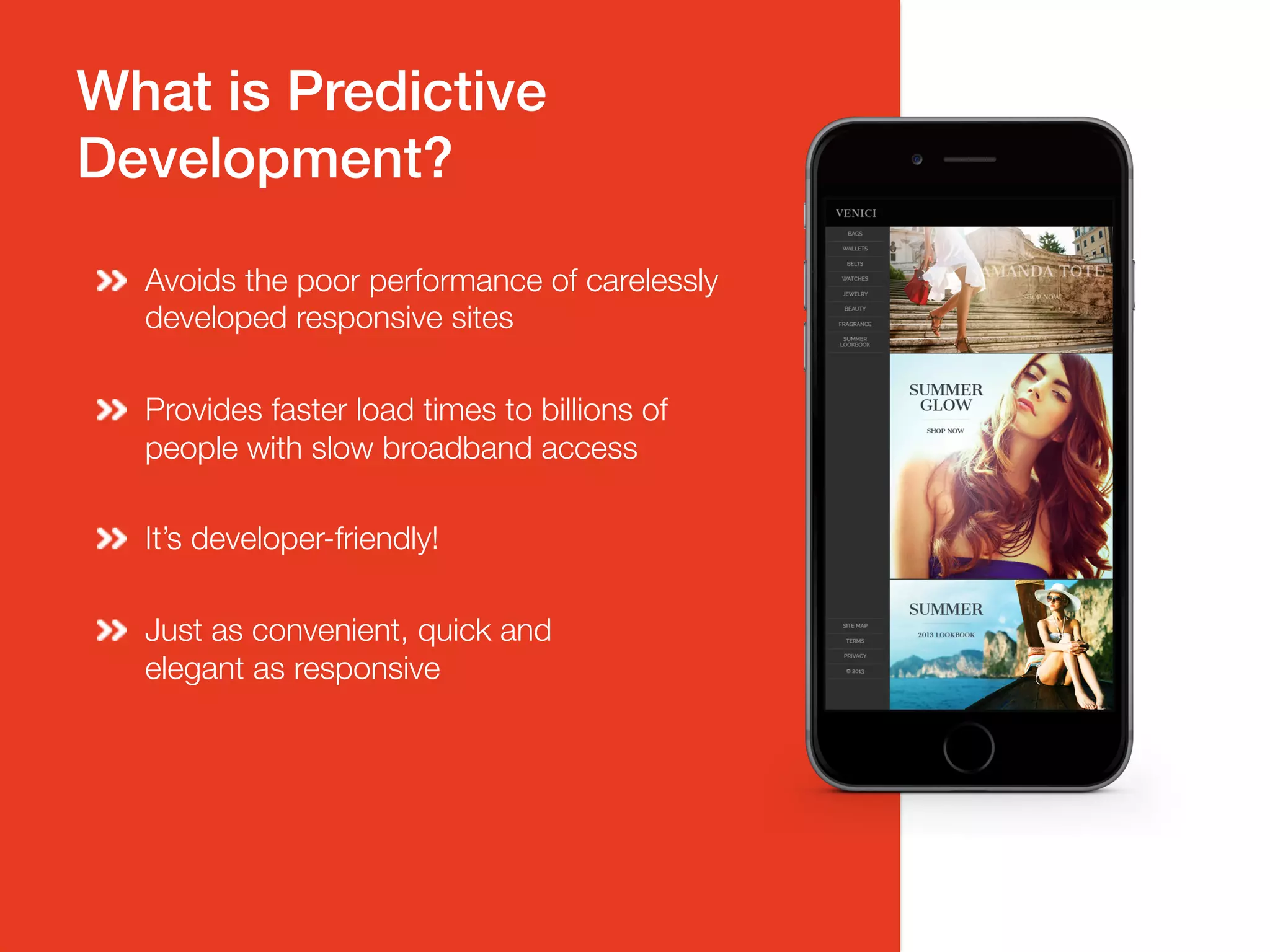 What is Predictive!
Development?!
Avoids the poor performance of carelessly
developed responsive sites
Provides faster load times to billions of
people with slow broadband access
It’s developer-friendly!
Just as convenient, quick and "
elegant as responsive