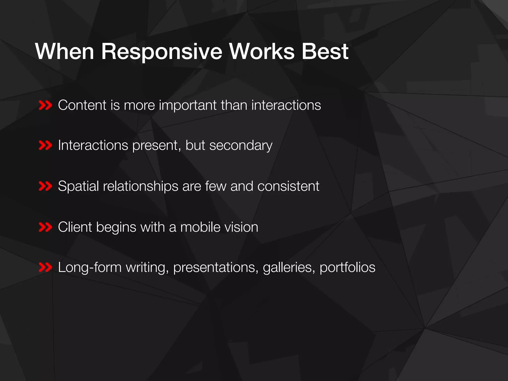 When Responsive Works Best!
Content is more important than interactions
Interactions present, but secondary
Spatial relationships are few and consistent
Client begins with a mobile vision
Long-form writing, presentations, galleries, portfolios