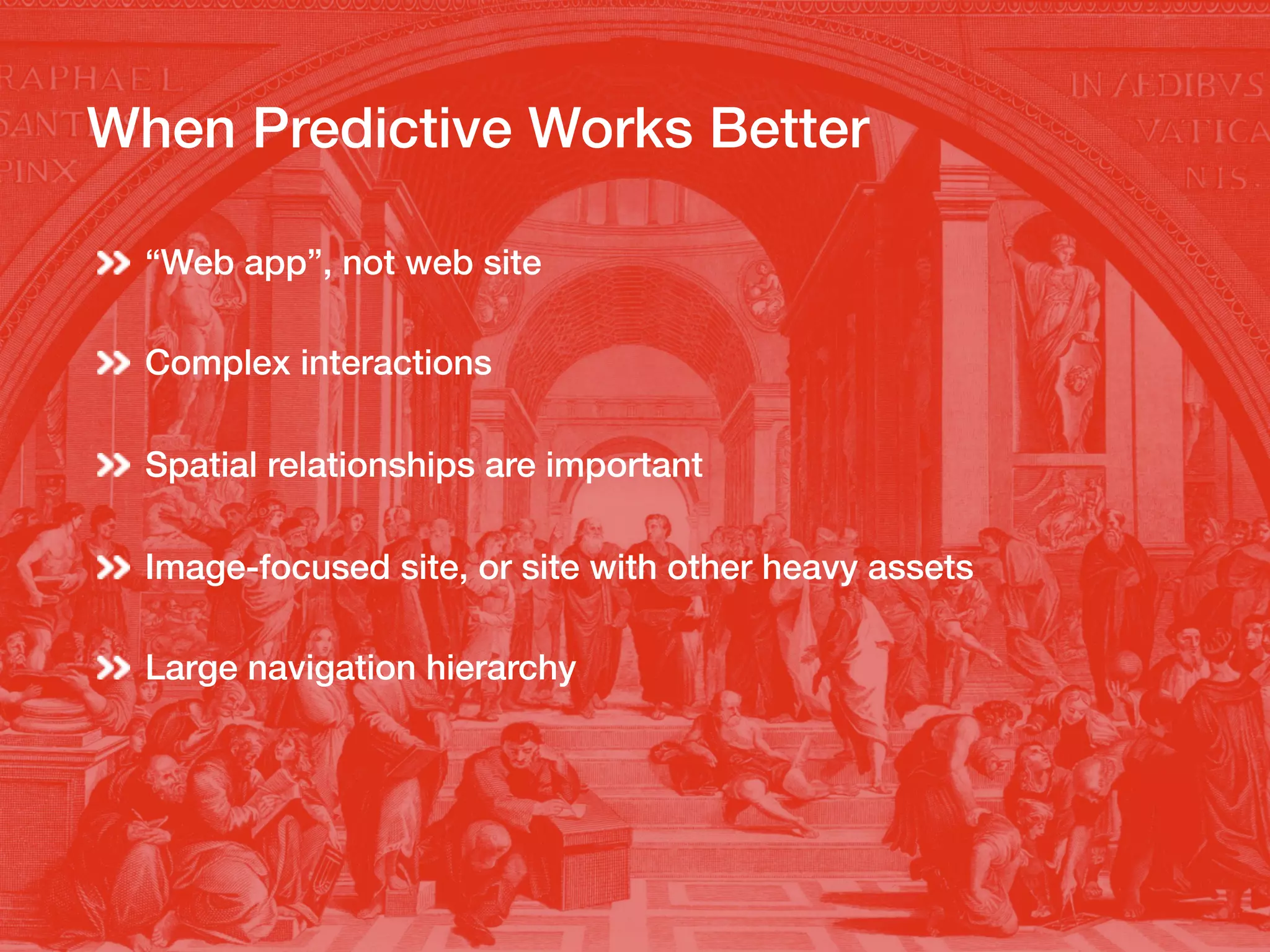 When Predictive Works Better!
“Web app”, not web site!
Complex interactions!
Spatial relationships are important!
!
Image-focused site, or site with other heavy assets !
Large navigation hierarchy!