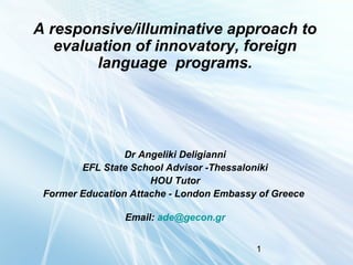 A responsive/illuminative approach to
evaluation of innovatory, foreign
language programs.

Dr Angeliki Deligianni
EFL State School Advisor -Thessaloniki
HOU Tutor
Former Education Attache - London Embassy of Greece
Email: ade@gecon.gr
1

 