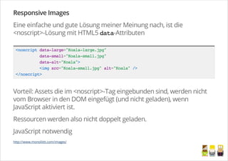 Responsive Images
Eine einfache und gute Lösung meiner Meinung nach, ist die
<noscript>-Lösung mit HTML5 data-Attributen
<noscriptdata-large="Koala-large.jpg"
data-small="Koala-small.jpg"
data-alt="Koala">
<imgsrc="Koala-small.jpg"alt="Koala"/>
</noscript>
Vorteil: Assets die im <noscript>-Tag eingebunden sind, werden nicht
vom Browser in den DOM eingefügt (und nicht geladen), wenn
JavaScript aktiviert ist.
Ressourcen werden also nicht doppelt geladen.
JavaScript notwendig
http://www.monoliitti.com/images/
/
 