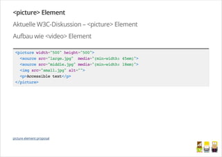 <picture> Element
Aktuelle W3C-Diskussion – <picture> Element
Aufbau wie <video> Element
<picturewidth="500"height="500">
<sourcesrc="large.jpg" media="(min-width:45em)">
<sourcesrc="middle.jpg"media="(min-width:18em)">
<imgsrc="small.jpg"alt="">
<p>Accessibletext</p>
</picture>
picture element proposal
/
 