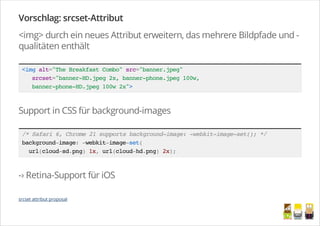 Vorschlag: srcset-Attribut
<img> durch ein neues Attribut erweitern, das mehrere Bildpfade und -
qualitäten enthält
<imgalt="TheBreakfastCombo"src="banner.jpeg"
srcset="banner-HD.jpeg2x,banner-phone.jpeg100w,
banner-phone-HD.jpeg100w2x">
Support in CSS für background-images
/*Safari6,Chrome21supportsbackground-image:-webkit-image-set();*/
background-image:-webkit-image-set(
url(cloud-sd.png)1x,url(cloud-hd.png)2x);
-› Retina-Support für iOS
srcset attribut proposal
/
 