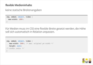 flexible Medieninhalte
keine statische Breitenangaben
img,embed,object,video{
max-width:100%;
}
Für Medien muss im CSS eine flexible Breite gesetzt werden, die Höhe
soll sich automatisch in Relation anpassen.
img,embed,object,video{
max-width:100%;/*max.originalpxwidth*/
height:auto;
/*width:auto;*/
}
/
 