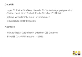 Data URI
super für kleine Grafiken, die nicht für Sprite-Image geeignet sind
(Twitter nutzt diese Technik für die Timeline Profilbilder)
optimal wenn Grafiken nur 1x vorkommen
reduziert die HTTP-Requests
Nachteile
nicht cachebar (cachebar in externen CSS Dateien)
IE8+ (IE8 Data-URI limitation < 24kb)
·
·
·
·
·
/
 