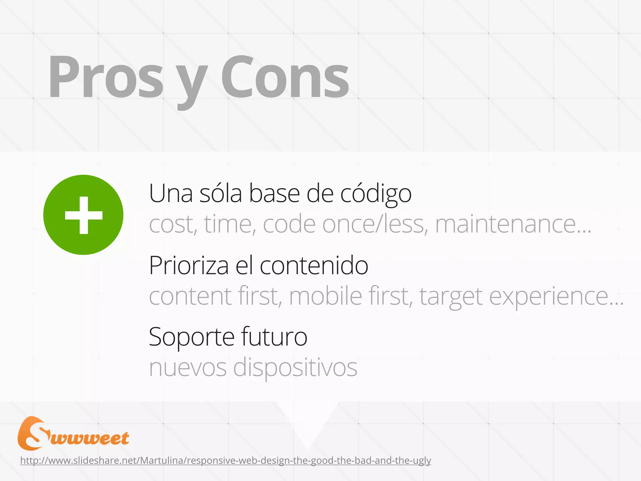 Pros y Cons

        +
                           Una sóla base de código
                           cost, time, code once/less, maintenance...
                           Prioriza el contenido
                           content first, mobile first, target experience...
                           Soporte futuro
                           nuevos dispositivos


http://www.slideshare.net/Martulina/responsive-web-design-the-good-the-bad-and-the-ugly
 