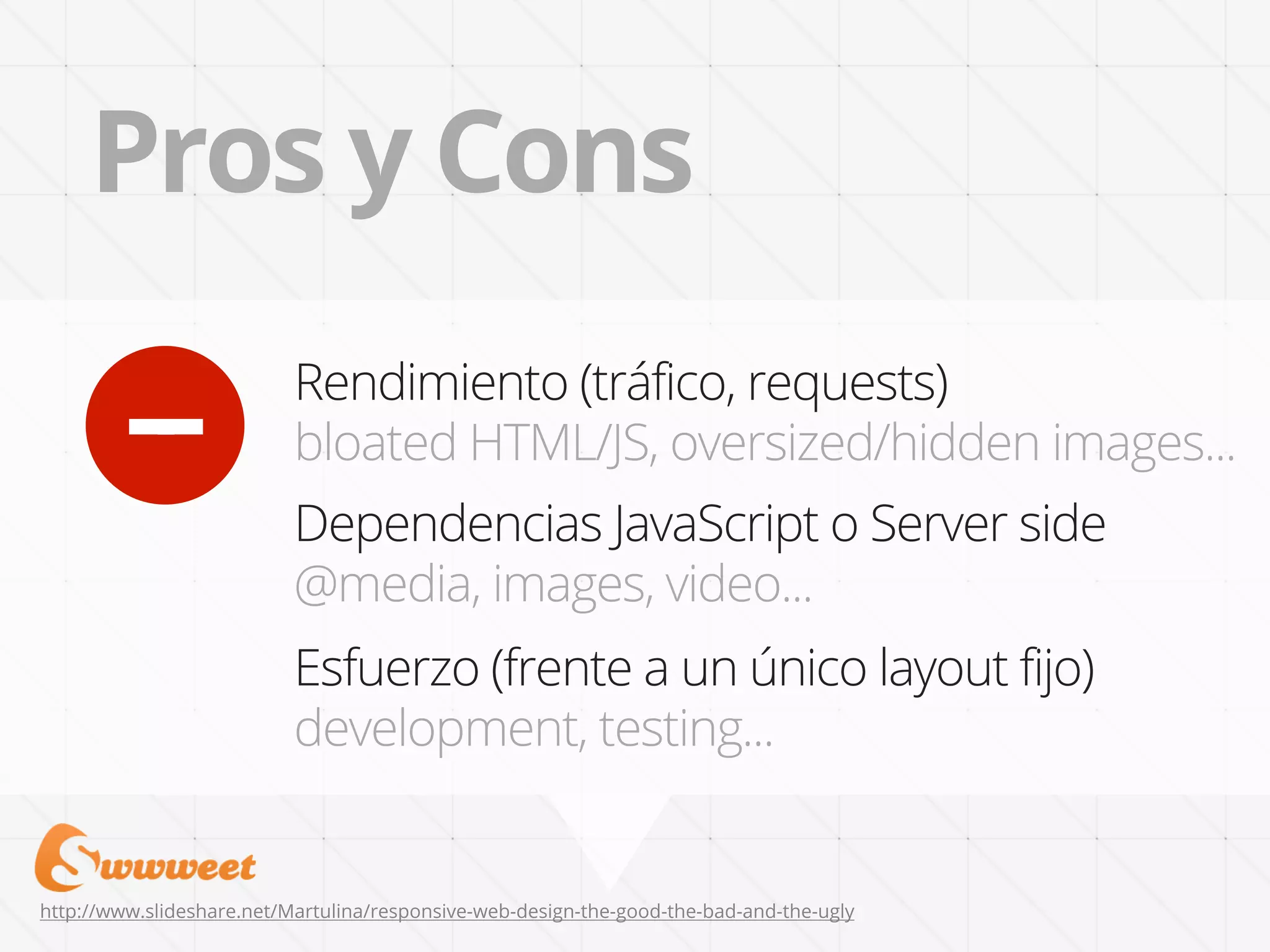 Pros y Cons

        +
                           Rendimiento (tráfico, requests)
                           bloated HTML/JS, oversized/hidden images...
                           Dependencias JavaScript o Server side
                           @media, images, video...
                           Esfuerzo (frente a un único layout fijo)
                           development, testing...


http://www.slideshare.net/Martulina/responsive-web-design-the-good-the-bad-and-the-ugly
 