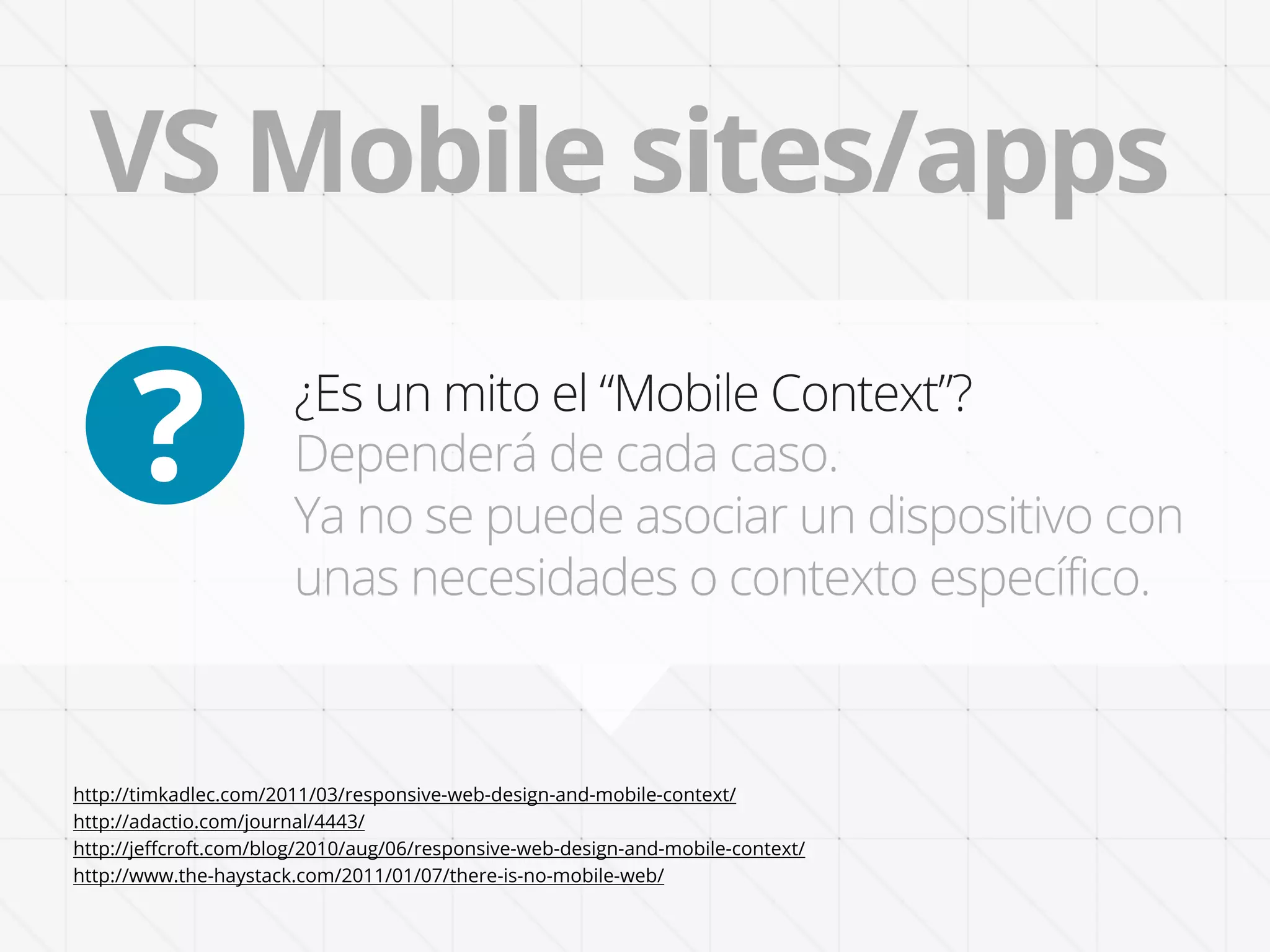 VS Mobile sites/apps

      ?                ¿Es un mito el “Mobile Context”?
                       Dependerá de cada caso.
                       Ya no se puede asociar un dispositivo con
                       unas necesidades o contexto específico.



http://timkadlec.com/2011/03/responsive-web-design-and-mobile-context/
http://adactio.com/journal/4443/
http://jeﬀcroft.com/blog/2010/aug/06/responsive-web-design-and-mobile-context/
http://www.the-haystack.com/2011/01/07/there-is-no-mobile-web/
 