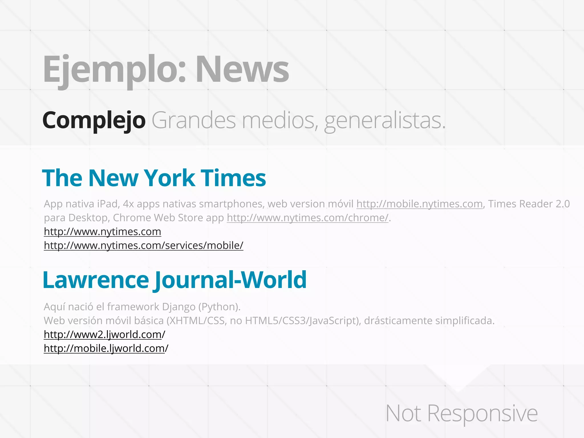Ejemplo: News
Complejo Grandes medios, generalistas.

The New York Times
App nativa iPad, 4x apps nativas smartphones, web version móvil http://mobile.nytimes.com, Times Reader 2.0
para Desktop, Chrome Web Store app http://www.nytimes.com/chrome/.
http://www.nytimes.com
http://www.nytimes.com/services/mobile/


Lawrence Journal-World
Aquí nació el framework Django (Python).
Web versión móvil básica (XHTML/CSS, no HTML5/CSS3/JavaScript), drásticamente simpliﬁcada.
http://www2.ljworld.com/
http://mobile.ljworld.com/




                                                                     Not Responsive
 