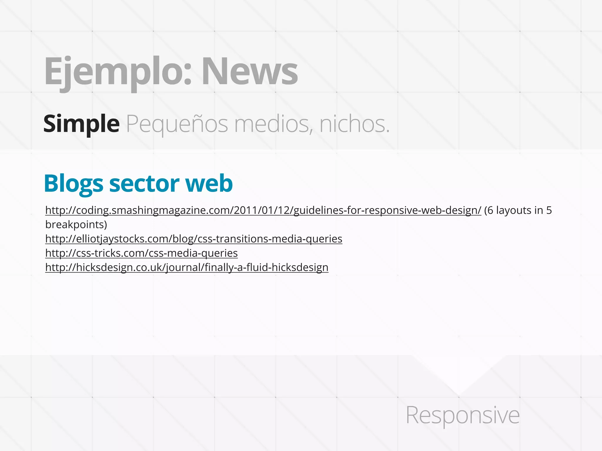 Ejemplo: News
Simple Pequeños medios, nichos.

Blogs sector web
http://coding.smashingmagazine.com/2011/01/12/guidelines-for-responsive-web-design/ (6 layouts in 5
breakpoints)
http://elliotjaystocks.com/blog/css-transitions-media-queries
http://css-tricks.com/css-media-queries
http://hicksdesign.co.uk/journal/ﬁnally-a-ﬂuid-hicksdesign




                                                                      Responsive
 