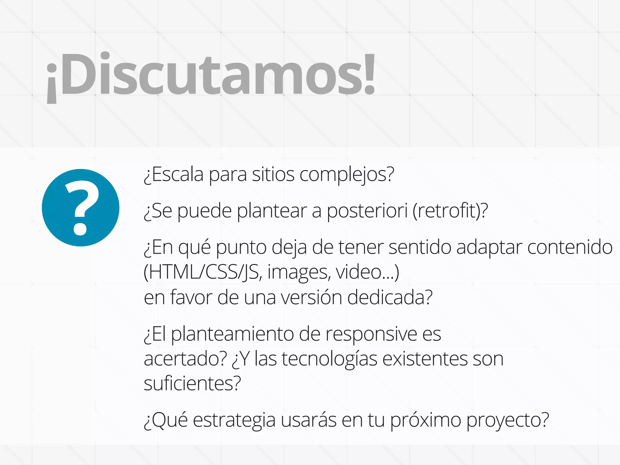 ¡Discutamos!

?
    ¿Escala para sitios complejos?
    ¿Se puede plantear a posteriori (retrofit)?
    ¿En qué punto deja de tener sentido adaptar contenido
    (HTML/CSS/JS, images, video...)
    en favor de una versión dedicada?
    ¿El planteamiento de responsive es
    acertado? ¿Y las tecnologías existentes son
    suficientes?
    ¿Qué estrategia usarás en tu próximo proyecto?
 