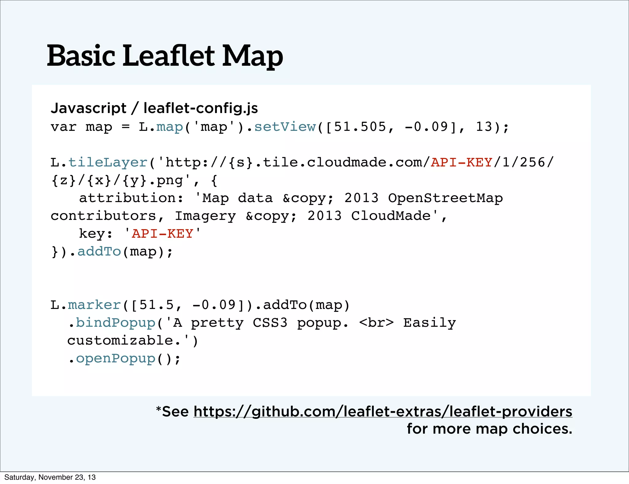 Basic Leaﬂet Map
Javascript / leaﬂet-conﬁg.js
var map = L.map('map').setView([51.505, -0.09], 13);
L.tileLayer('http://{s}.tile.cloudmade.com/API-KEY/1/256/
{z}/{x}/{y}.png', {
! attribution: 'Map data &copy; 2013 OpenStreetMap
contributors, Imagery &copy; 2013 CloudMade',
! key: 'API-KEY'
}).addTo(map);
! !
L.marker([51.5, -0.09]).addTo(map)
.bindPopup('A pretty CSS3 popup. <br> Easily
customizable.')
.openPopup();!

*See https://github.com/leaﬂet-extras/leaﬂet-providers
for more map choices.

Saturday, November 23, 13

 