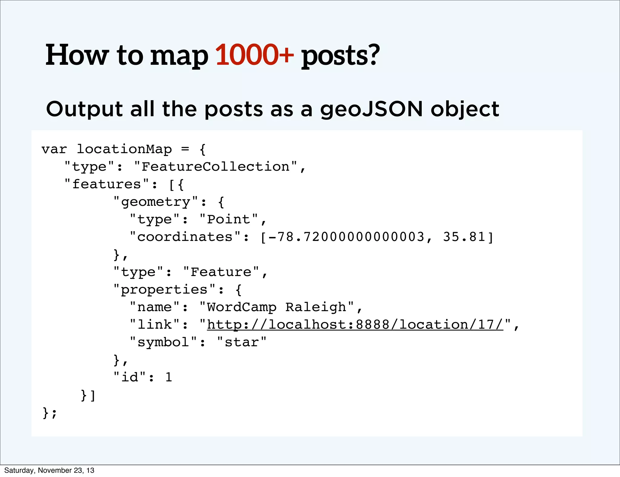 How to map 1000+ posts?
Output all the posts as a geoJSON object
var locationMap = {
! "type": "FeatureCollection",
! "features": [{
"geometry": {
"type": "Point",
"coordinates": [-78.72000000000003, 35.81]
},
"type": "Feature",
"properties": {
"name": "WordCamp Raleigh",
"link": "http://localhost:8888/location/17/",
"symbol": "star"
},
"id": 1
}]
};

Saturday, November 23, 13

 