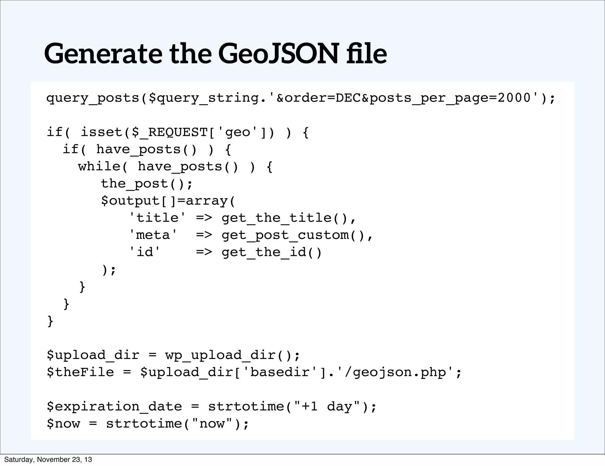 Generate the GeoJSON ﬁle
query_posts($query_string.'&order=DEC&posts_per_page=2000');
if( isset($_REQUEST['geo']) ) {
if( have_posts() ) {
while( have_posts() ) {
! ! the_post();
! ! $output[]=array(
! ! ! 'title' => get_the_title(),
! ! ! 'meta' => get_post_custom(),
! ! ! 'id'
=> get_the_id()
! ! );
}
}
}
$upload_dir = wp_upload_dir();
$theFile = $upload_dir['basedir'].'/geojson.php';
$expiration_date = strtotime("+1 day");
$now = strtotime("now");
Saturday, November 23, 13

 