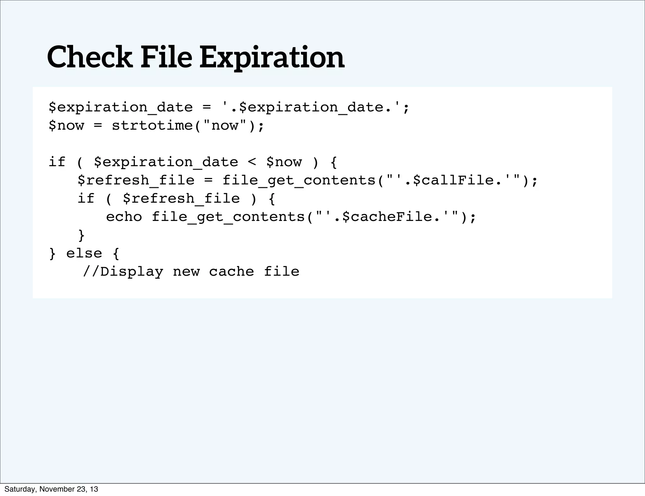 Check File Expiration
$expiration_date = '.$expiration_date.';
$now = strtotime("now");
! !
if ( $expiration_date < $now ) {
! $refresh_file = file_get_contents("'.$callFile.'");
! if ( $refresh_file ) {
! ! echo file_get_contents("'.$cacheFile.'");
! }
} else {
//Display new cache file

Saturday, November 23, 13

 