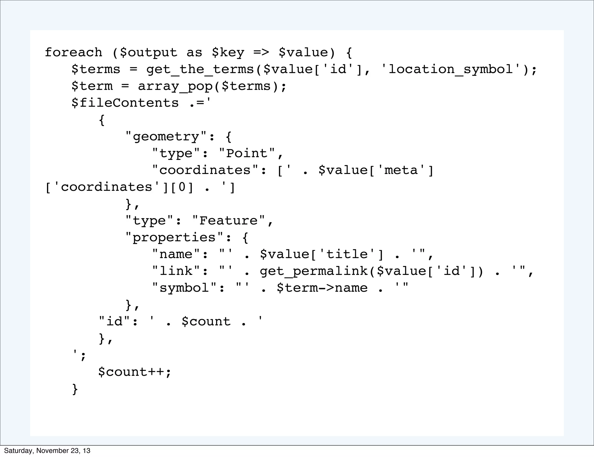 foreach ($output as $key => $value) {
! $terms = get_the_terms($value['id'], 'location_symbol');
! $term = array_pop($terms);
! $fileContents .='
! ! {
! ! ! "geometry": {
! ! ! ! "type": "Point",
! ! ! ! "coordinates": [' . $value['meta']
['coordinates'][0] . ']
! ! ! },
! ! ! "type": "Feature",
! ! ! "properties": {
! ! ! ! "name": "' . $value['title'] . '",
! ! ! ! "link": "' . get_permalink($value['id']) . '",
! ! ! ! "symbol": "' . $term‐>name . '"
! ! ! },
! ! "id": ' . $count . '
! ! },
! ';
! ! $count++;
! }

Saturday, November 23, 13

 