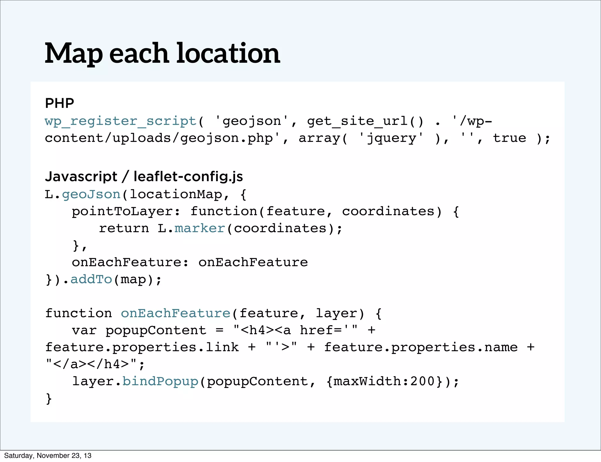 Map each location
PHP
wp_register_script( 'geojson', get_site_url() . '/wpcontent/uploads/geojson.php', array( 'jquery' ), '', true );
Javascript / leaﬂet-conﬁg.js
L.geoJson(locationMap, {
! pointToLayer: function(feature, coordinates) {
! ! return L.marker(coordinates);
! },
! onEachFeature: onEachFeature
}).addTo(map);
function onEachFeature(feature, layer) {
! var popupContent = "<h4><a href='" +
feature.properties.link + "'>" + feature.properties.name +
"</a></h4>";
! layer.bindPopup(popupContent, {maxWidth:200});!
}

Saturday, November 23, 13

 