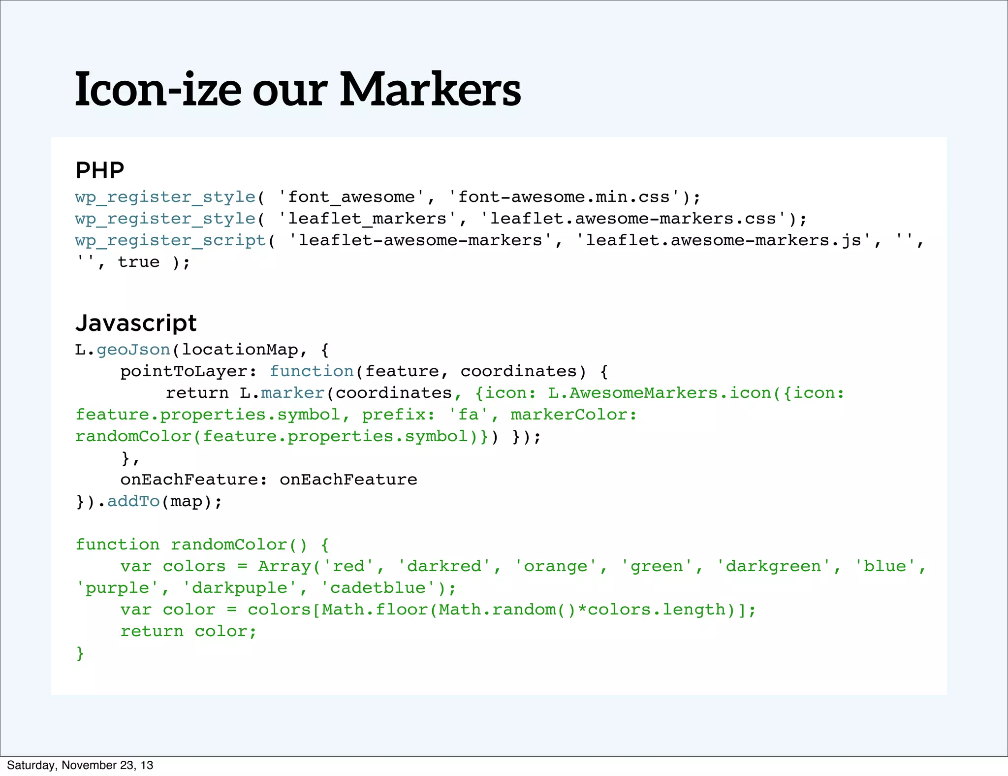 Icon-ize our Markers
PHP
wp_register_style( 'font_awesome', 'font-awesome.min.css');
wp_register_style( 'leaflet_markers', 'leaflet.awesome-markers.css');
wp_register_script( 'leaflet-awesome-markers', 'leaflet.awesome-markers.js', '',
'', true );

Javascript
L.geoJson(locationMap, {
!
pointToLayer: function(feature, coordinates) {
!
!
return L.marker(coordinates, {icon: L.AwesomeMarkers.icon({icon:
feature.properties.symbol, prefix: 'fa', markerColor:
randomColor(feature.properties.symbol)}) });
!
},
!
onEachFeature: onEachFeature
}).addTo(map);
function randomColor() {
!
var colors = Array('red', 'darkred', 'orange', 'green', 'darkgreen', 'blue',
'purple', 'darkpuple', 'cadetblue');
!
var color = colors[Math.floor(Math.random()*colors.length)];
!
return color;
}

Saturday, November 23, 13

 