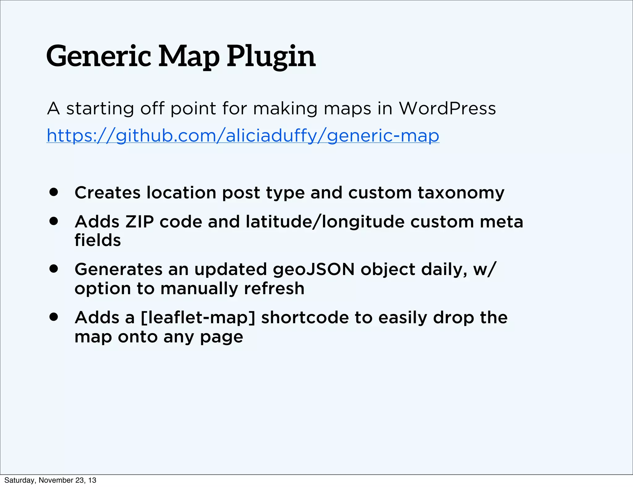 Generic Map Plugin
A starting off point for making maps in WordPress
https://github.com/aliciaduffy/generic-map

•
•

Creates location post type and custom taxonomy

•

Generates an updated geoJSON object daily, w/
option to manually refresh

•

Adds a [leaﬂet-map] shortcode to easily drop the
map onto any page

Adds ZIP code and latitude/longitude custom meta
ﬁelds

Saturday, November 23, 13

 