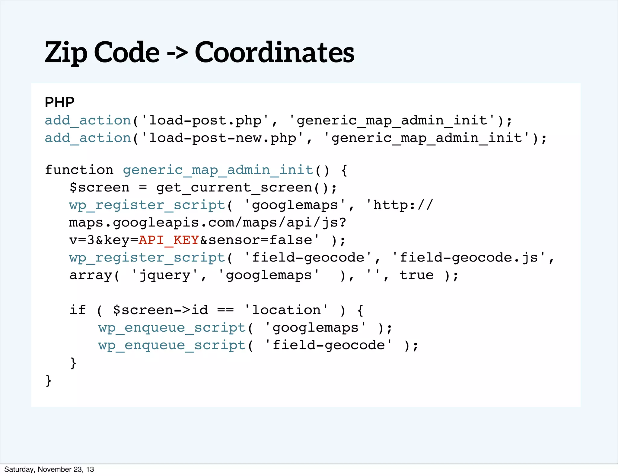 Zip Code -> Coordinates
PHP
add_action('load-post.php', 'generic_map_admin_init');
add_action('load-post-new.php', 'generic_map_admin_init');!
function generic_map_admin_init() {
$screen = get_current_screen();
wp_register_script( 'googlemaps', 'http://
maps.googleapis.com/maps/api/js?
v=3&key=API_KEY&sensor=false' );
wp_register_script( 'field-geocode', 'field-geocode.js',
array( 'jquery', 'googlemaps' ), '', true );
! ! ! ! ! ! !
! ! !
if ( $screen->id == 'location' ) { ! !
!
! wp_enqueue_script( 'googlemaps' ); ! !
! wp_enqueue_script( 'field-geocode' );
}
} !

Saturday, November 23, 13

 