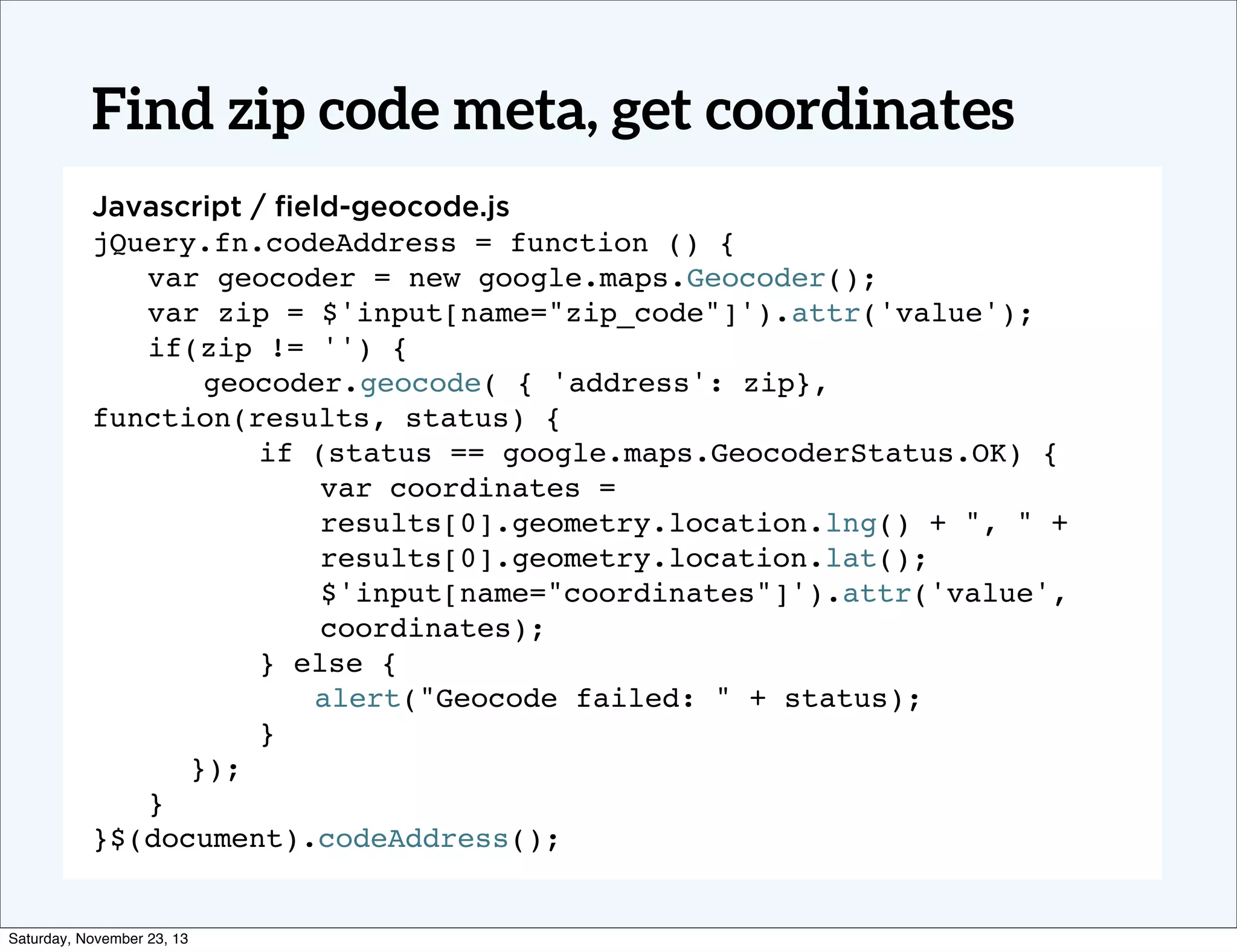 Find zip code meta, get coordinates
Javascript / ﬁeld-geocode.js
jQuery.fn.codeAddress = function () {
! var geocoder = new google.maps.Geocoder();
! var zip = $'input[name="zip_code"]').attr('value');
! if(zip != '') {
! ! geocoder.geocode( { 'address': zip},
function(results, status) {
!
if (status == google.maps.GeocoderStatus.OK) {
var coordinates =
results[0].geometry.location.lng() + ", " +
results[0].geometry.location.lat();
$'input[name="coordinates"]').attr('value',
coordinates);
!
} else {
!
! alert("Geocode failed: " + status);
!
}
});
! }
}$(document).codeAddress();

Saturday, November 23, 13

 