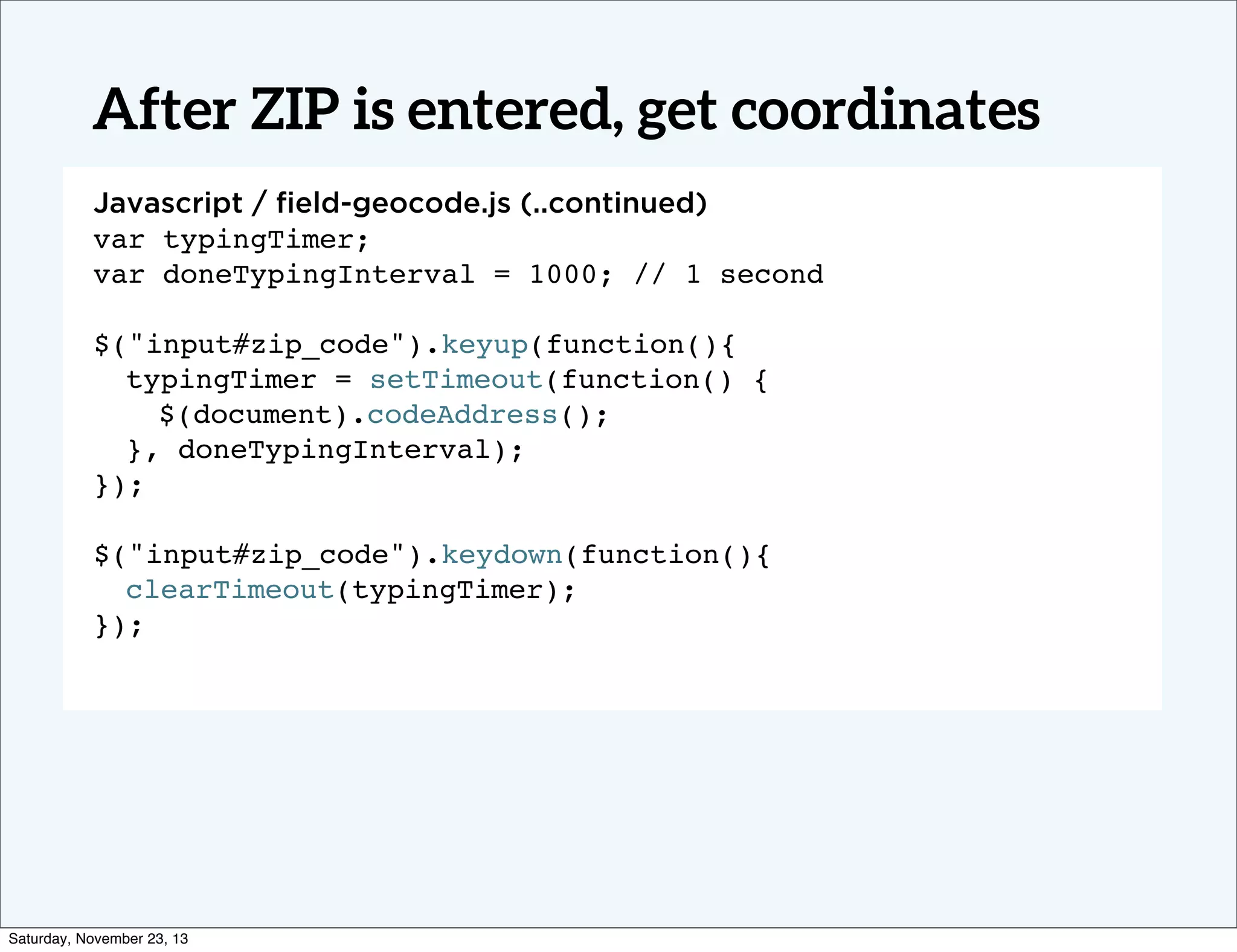 After ZIP is entered, get coordinates
Javascript / ﬁeld-geocode.js (..continued)
var typingTimer;
Text
var doneTypingInterval = 1000; // 1 second
!
$("input#zip_code").keyup(function(){
typingTimer = setTimeout(function() {
$(document).codeAddress();
}, doneTypingInterval);
});
$("input#zip_code").keydown(function(){
clearTimeout(typingTimer);
});!

Saturday, November 23, 13

 