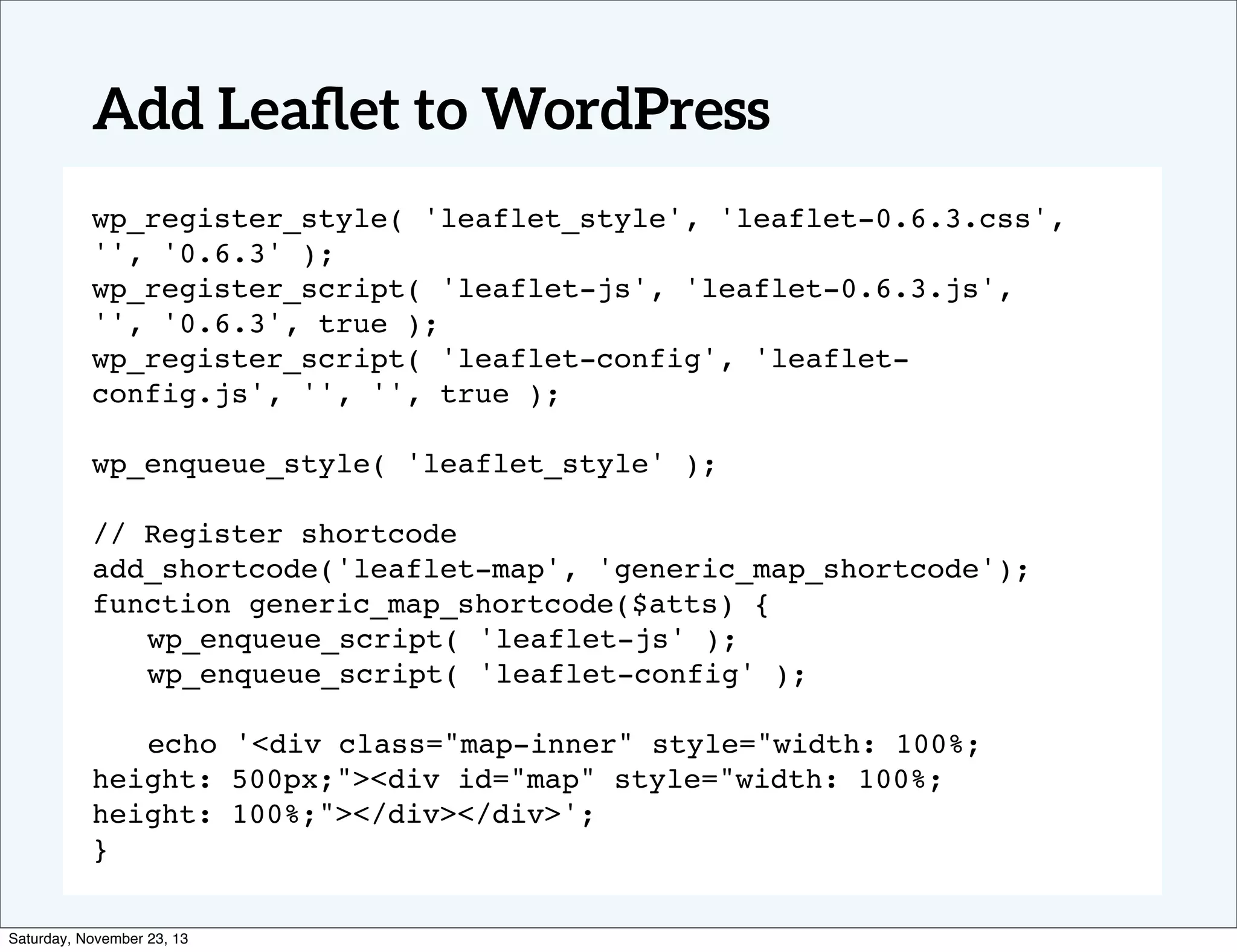 Add Leaﬂet to WordPress
wp_register_style( 'leaflet_style', 'leaflet-0.6.3.css',
'', '0.6.3' );
wp_register_script( 'leaflet-js', 'leaflet-0.6.3.js',
'', '0.6.3', true );
wp_register_script( 'leaflet-config', 'leafletconfig.js', '', '', true );
wp_enqueue_style( 'leaflet_style' );
// Register shortcode
add_shortcode('leaflet-map', 'generic_map_shortcode');
function generic_map_shortcode($atts) {
! wp_enqueue_script( 'leaflet-js' );
! wp_enqueue_script( 'leaflet-config' );
! echo '<div class="map-inner" style="width: 100%;
height: 500px;"><div id="map" style="width: 100%;
height: 100%;"></div></div>';
}
Saturday, November 23, 13

 