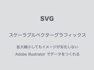 SVG
スケーラブルベクターグラフィックス
拡大縮小してもイメージが劣化しない
Adobe Illustrator でデータをつくれる
DOMのように扱えるグラフィック
 