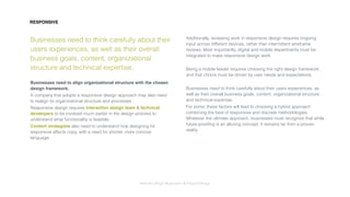 Interaction Design: Responsive & OrganicDesign
RESPONSIVE
Businesses need to think carefully about their
users experiences, as well as their overall
business goals, content, organizational
structure and technical expertise.
Businesses need to align organizational structure with the chosen
design framework.
A company that adopts a responsive design approach may also need
to realign its organizational structure and processes.
Responsive design requires Interaction design team & technical
developers to be involved much earlier in the design process to
understand what functionality is feasible.
Content strategists also need to understand how designing for
responsive affects copy, with a need for shorter, more concise
language.
Additionally, reviewing work in responsive design requires ongoing
input across different devices, rather than intermittent wireframe
reviews. Most importantly, digital and mobile departments must be
integrated to make responsive design work.
Being a mobile leader requires choosing the right design framework,
and that choice must be driven by user needs and expectations.
Businesses need to think carefully about their users experiences, as
well as their overall business goals, content, organizational structure
and technical expertise.
For some, these factors will lead to choosing a hybrid approach
combining the best of responsive and discrete methodologies.
Whatever the ultimate approach, businesses must recognize that while
future-prooﬁng is an alluring concept, it remains far from a proven
reality.
 