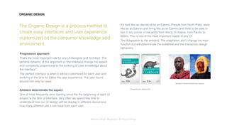 Interaction Design: Responsive & OrganicDesign
ORGANIC DESIGN
The Organic Design is a process method to
create easy interfaces and user experience
customized on the consumer knowledge and
environment.
Progressive approach
That’s the most important rule for any UI Designer and Architect. The
general dynamic of this argument is “the Interface change his aspect
and complexity proportional to the evolving of User knowledge about
the interface”.
The perfect interface is when it will be customized for each user and
evolving in the time for follow the user experience. The user found
around him only he need.
Ambient determinate the aspect
One of most frequently error starting since the the beginning of each UI
project is the Skin of interface. Very often we spend few time to
understand how our UI design will be display in different device and
how many different use it can have from each user.
Itʼs look like as decide to be an Eskimo (People from North Pole), were
like as an Eskimo and living like as an Eskimo and think to be able to
live in any corner of the world from Africa, to Arabia, from Paciﬁc to
Miami. This is one of the most important needs of any UI.
The Adaptation to the ambient. The adaptation donʼt change his main
function but will determinate the look&feel and the interactive design
behaviors.
Progressive Approach
Ambient Determinate the aspect
 