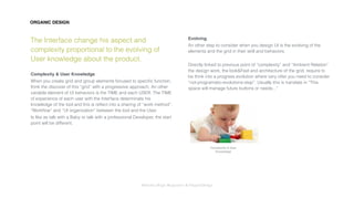 Interaction Design: Responsive & OrganicDesign
ORGANIC DESIGN
The Interface change his aspect and
complexity proportional to the evolving of
User knowledge about the product.
Complexity & User Knowledge
When you create grid and group elements focused to speciﬁc function,
think the discover of this “grid” with a progressive approach. An other
variable element of UI behaviors is the TIME and each USER. The TIME
of experience of each user with the Interface determinate his
knowledge of the tool and this is reﬂect into a sharing of “work method”,
“Workﬂow” and “UI organization” between the tool and the User.
Is like as talk with a Baby or talk with a professional Developer, the start
point will be different.
Evolving
An other step to consider when you design UI is the evolving of the
elements and the grid in their skill and behaviors.
Directly linked to previous point of “complexity” and “Ambient Relation”
the design work, the look&Feel and architecture of the grid, require to
be think into a progress evolution where very ofter you need to consider
“not-programatic-evolutions-step”. Usually this is translate in “This
space will manage future buttons or needs...”
Complexity & User
Knowledge
 