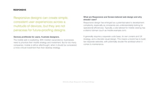 Interaction Design: Responsive & OrganicDesign
Responsive designs can create simple,
consistent user experiences across a
multitude of devices, but they are not
panaceas for future-prooﬁng designs.
Devices proliferate for users, frustrate designers.
The mobile web is exploding. With mobile’s ascendance, businesses
need to prioritize their mobile strategy and investment. But for too many
companies, mobile is still an afterthought, when it should be considered
a more critical investment than their desktop strategy.
What are Responsive and Screen-tailored web design and why
should I care?
Responsive design has emerged as a potential salve to development
complexity, especially as companies are understandably looking for
operational efﬁciencies. Typically, a site tailored for mobile viewing has
a distinct domain (such as mobile.example.com).
It generally requires a separate code base, its own content and UX
strategy, and a discrete visual design. This means a brand has to build
two separate websites, with potentially double the workload when it
comes to maintenance.
RESPONSIVE
 
