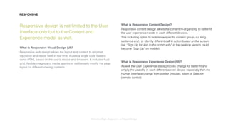 Interaction Design: Responsive & OrganicDesign
Responsive design is not limited to the User
Interface only but to the Content and
Experience model as well.
What is Responsive Visual Design (UI)?
Responsive web design allows the layout and content to reformat,
reposition and resize itself in real time. It uses a single code base to
serve HTML based on the user’s device and browsers. It includes ﬂuid
grid, ﬂexible images and media queries to deliberately modify the page
layout for different viewing contexts.
What is Responsive Content Design?
Responsive content design allows the content re-organizing to better ﬁt
the user experience needs in each different devices.
This including option to hide/show speciﬁc content group, cut long
sentence and / or identify different call to action based on the screen. 
(es: “Sign Up for Join to the community” in the desktop version could
become “Sign Up” on mobile)
What is Responsive Experience Design (UI)?
As well the User Experience steps process change for better ﬁt and
simply the usability in each different screen device especially then the
Human Interface change from pointer (mouse), touch or Selector
(remoto control)
RESPONSIVE
 