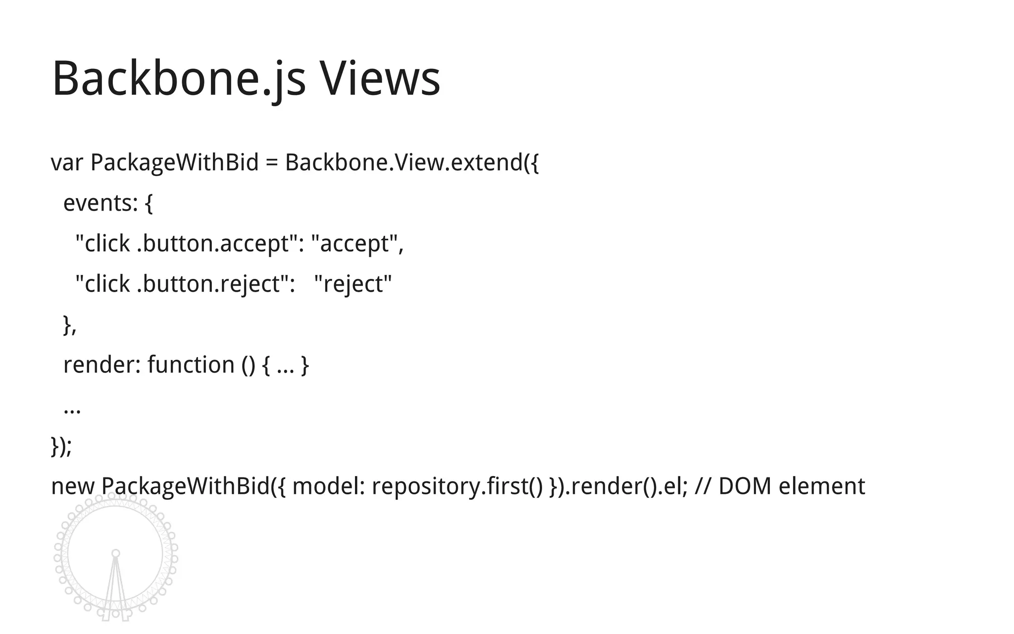 Backbone.js Views
var PackageWithBid = Backbone.View.extend({
 events: {
      "click .button.accept": "accept",
      "click .button.reject": "reject"
 },
 render: function () { ... }
 ...
});
new PackageWithBid({ model: repository.first() }).render().el; // DOM element
 