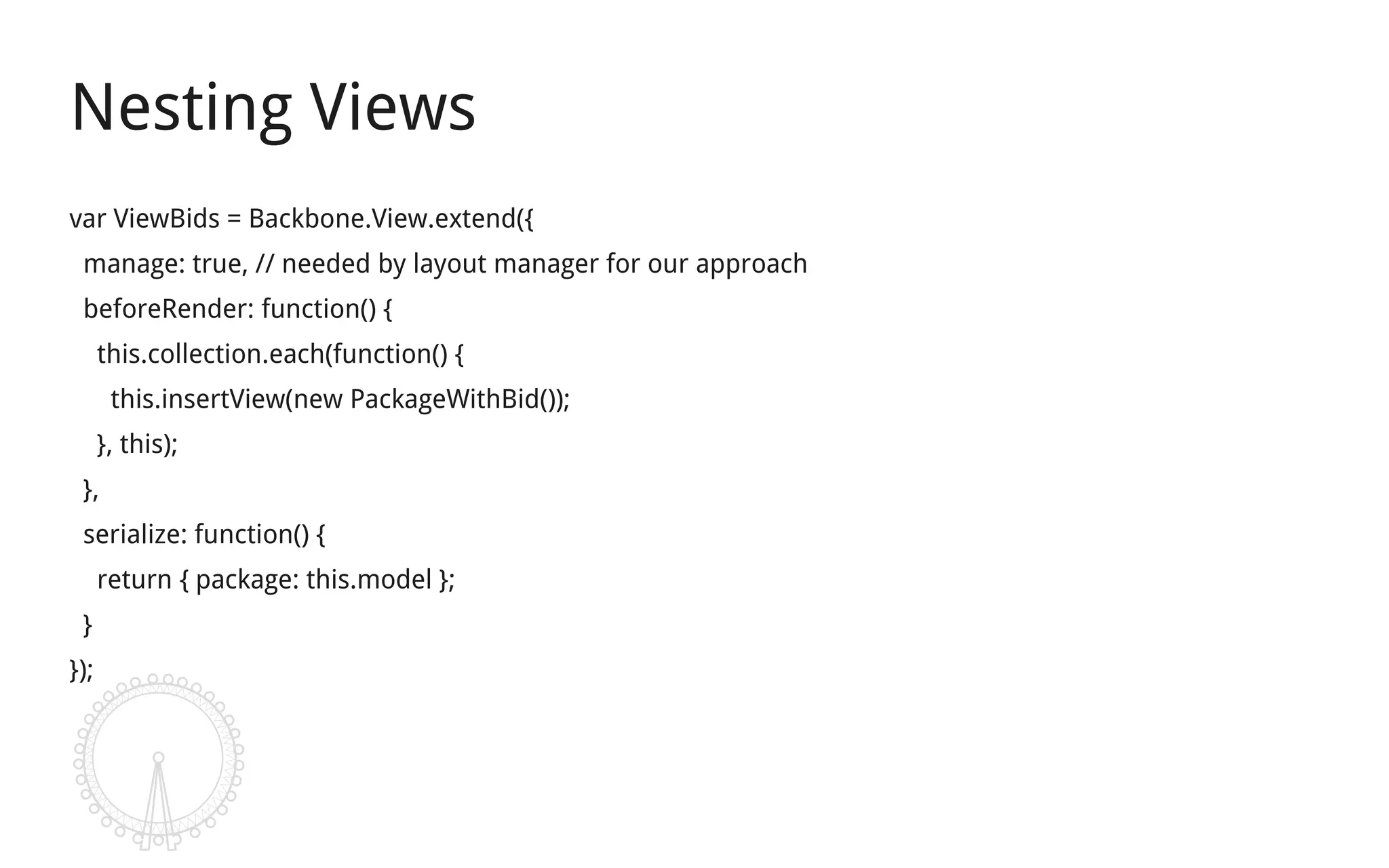 Nesting Views
var ViewBids = Backbone.View.extend({
 manage: true, // needed by layout manager for our approach
 beforeRender: function() {
      this.collection.each(function() {
       this.insertView(new PackageWithBid());
      }, this);
 },
 serialize: function() {
      return { package: this.model };
 }
});
 