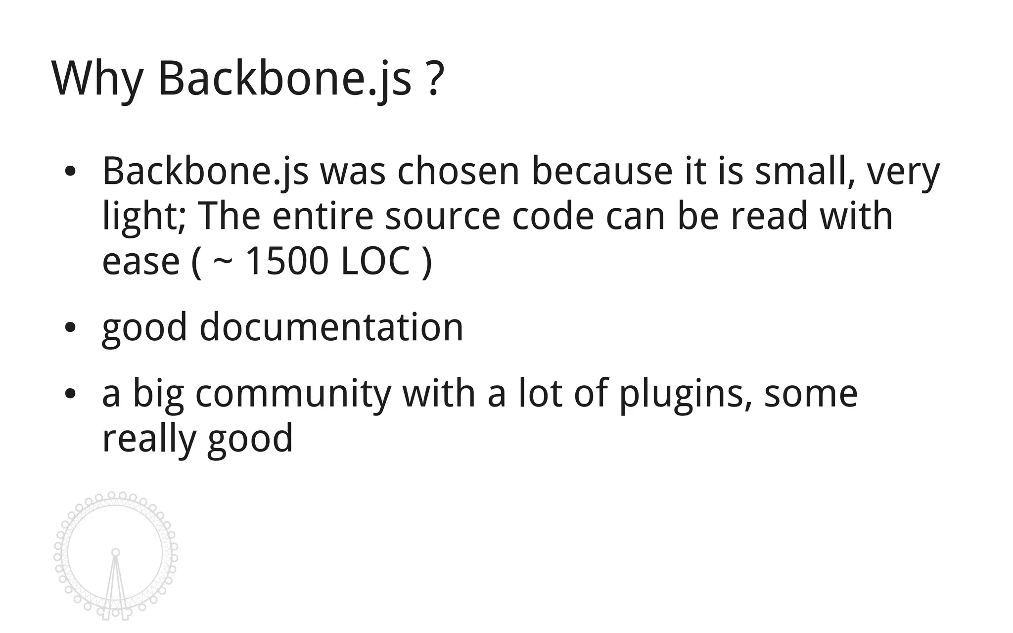 Why Backbone.js ?
●   Backbone.js was chosen because it is small, very
    light; The entire source code can be read with
    ease ( ~ 1500 LOC )
●   good documentation
●   a big community with a lot of plugins, some
    really good
 