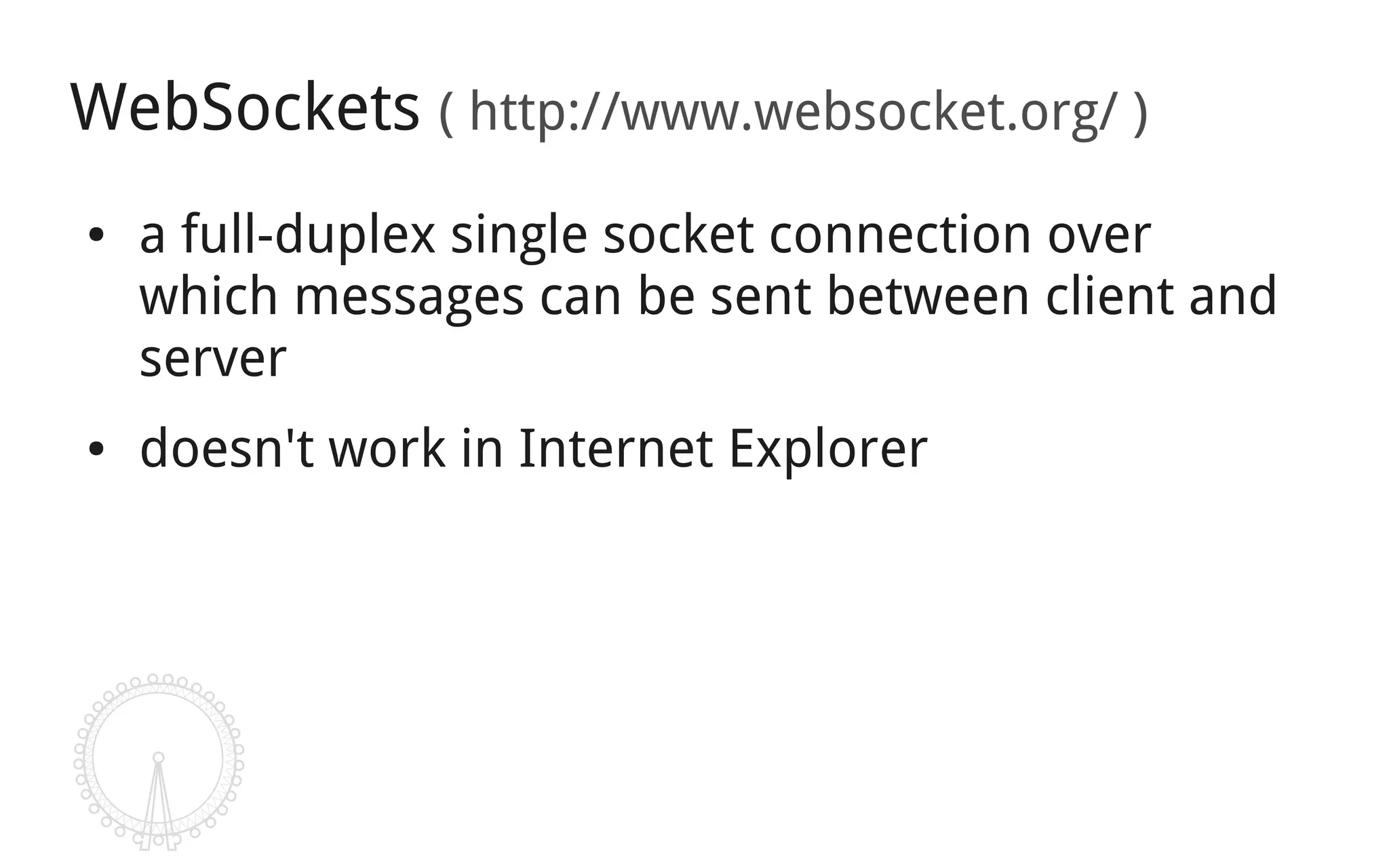 WebSockets ( http://www.websocket.org/ )
●   a full-duplex single socket connection over
    which messages can be sent between client and
    server
●   doesn't work in Internet Explorer
 