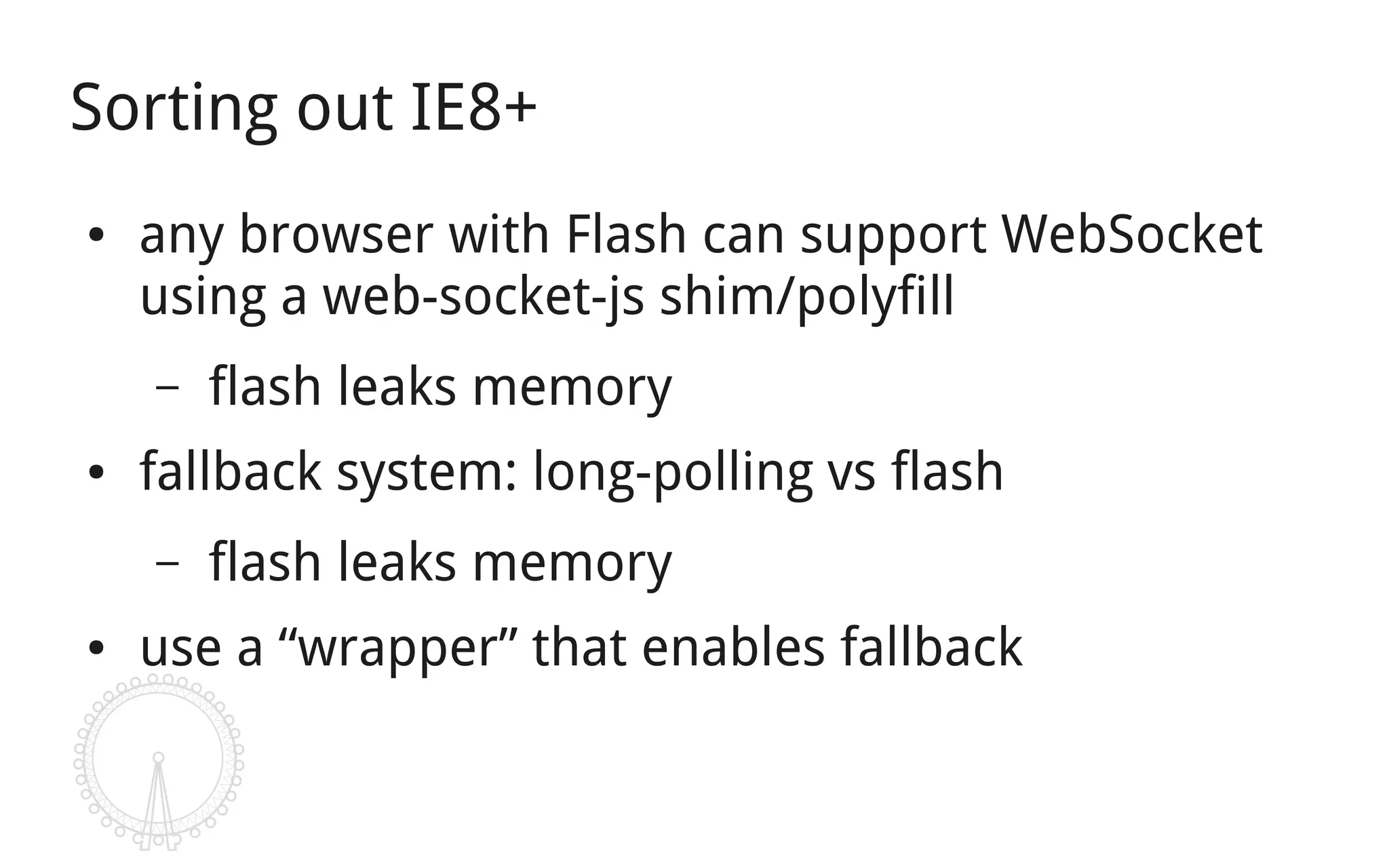 Sorting out IE8+
●   any browser with Flash can support WebSocket
    using a web-socket-js shim/polyfill
    –   flash leaks memory
●   fallback system: long-polling vs flash
    –   flash leaks memory
●   use a “wrapper” that enables fallback
 