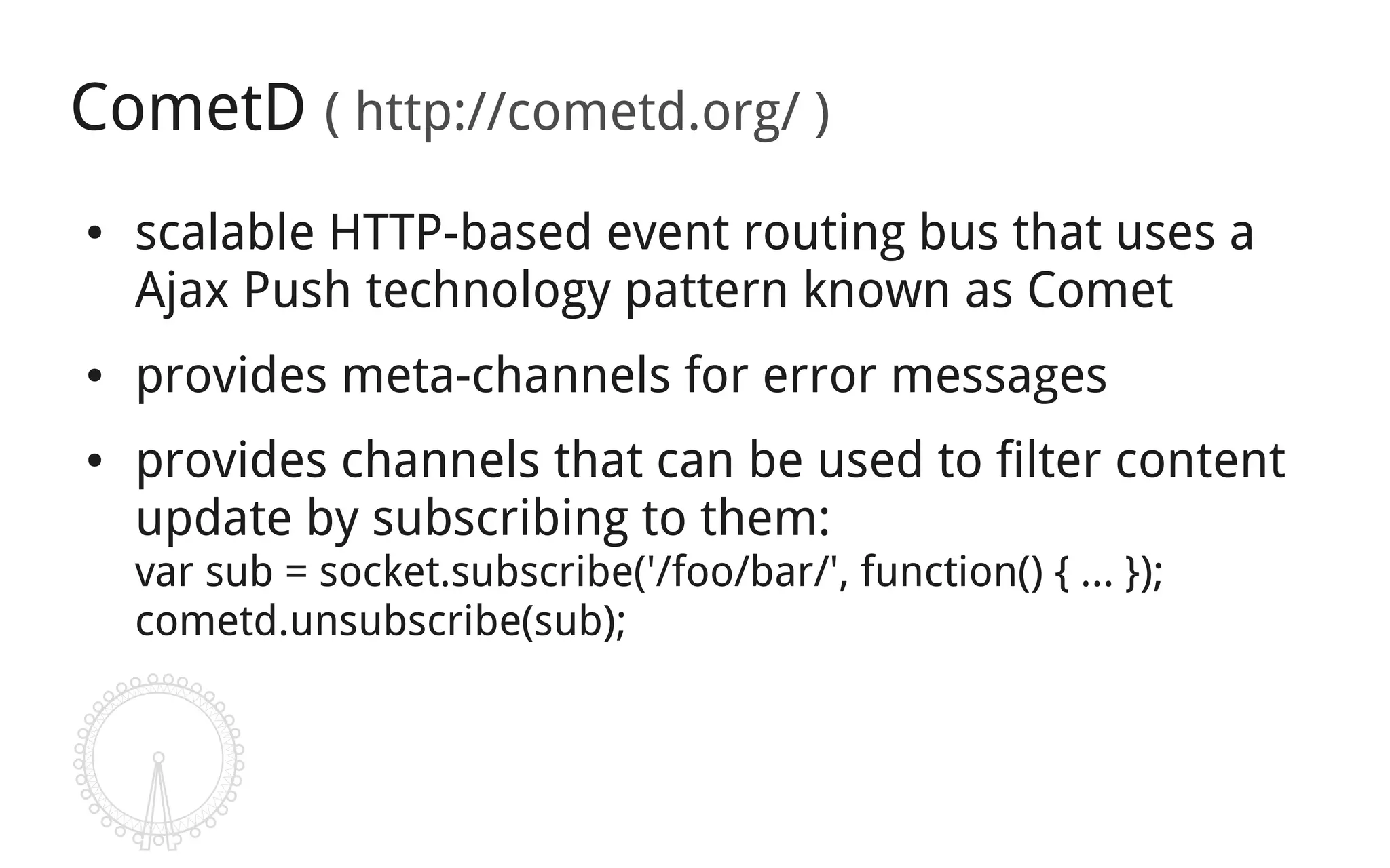 CometD ( http://cometd.org/ )
●   scalable HTTP-based event routing bus that uses a
    Ajax Push technology pattern known as Comet
●   provides meta-channels for error messages
●   provides channels that can be used to filter content
    update by subscribing to them:
    var sub = socket.subscribe('/foo/bar/', function() { ... });
    cometd.unsubscribe(sub);
 