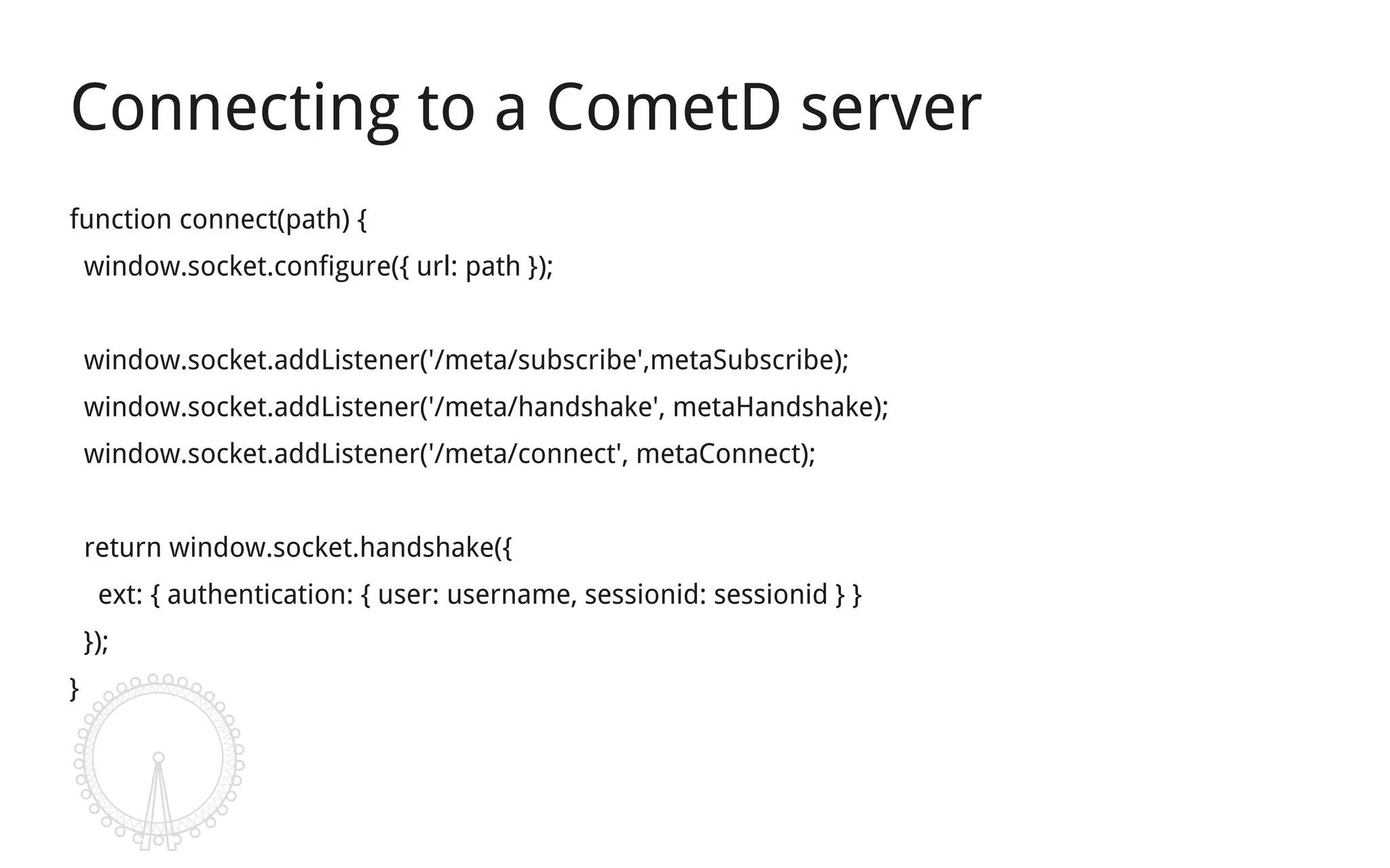 Connecting to a CometD server
function connect(path) {
    window.socket.configure({ url: path });


    window.socket.addListener('/meta/subscribe',metaSubscribe);
    window.socket.addListener('/meta/handshake', metaHandshake);
    window.socket.addListener('/meta/connect', metaConnect);


    return window.socket.handshake({
     ext: { authentication: { user: username, sessionid: sessionid } }
    });
}
 
