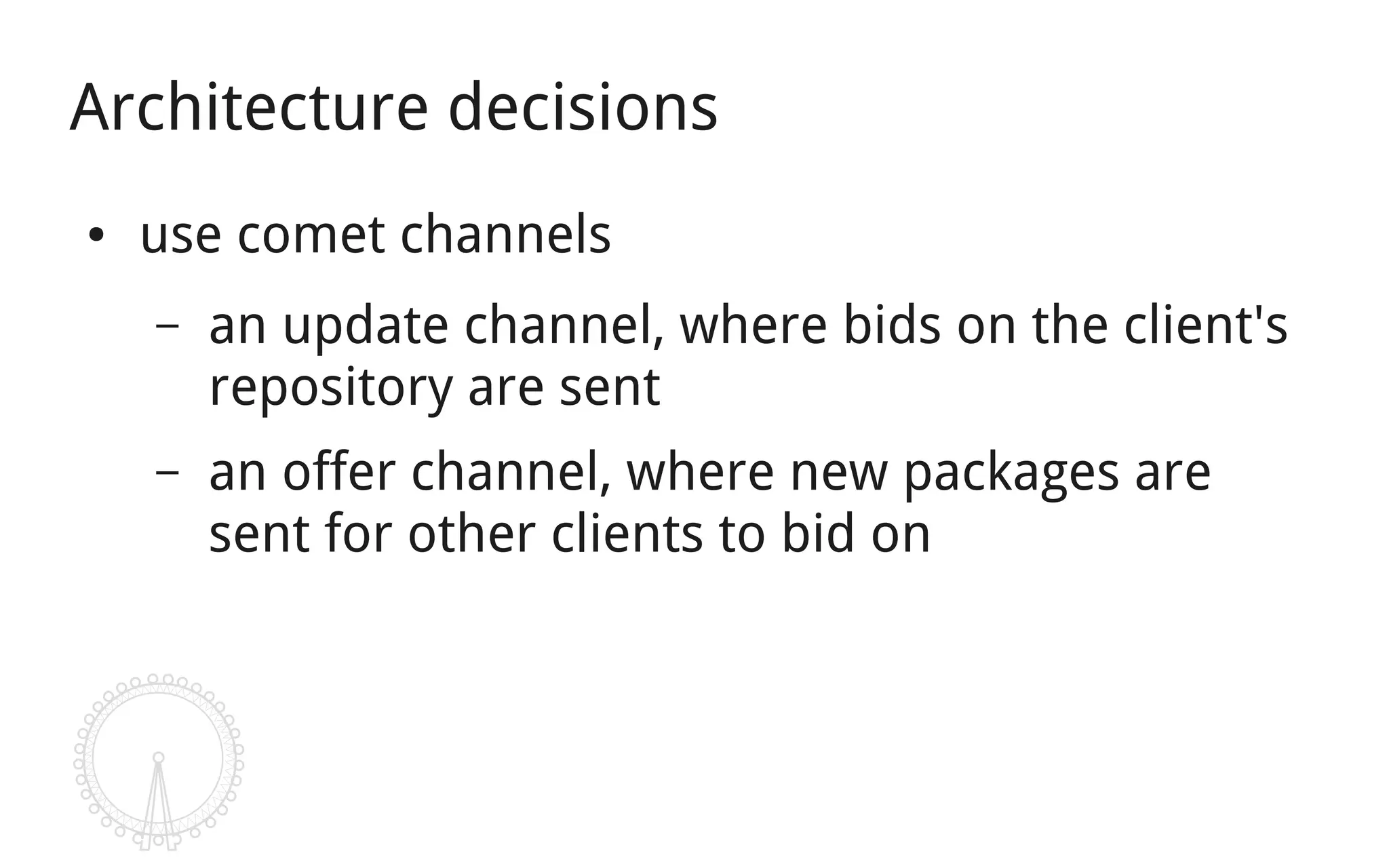 Architecture decisions
●   use comet channels
    –   an update channel, where bids on the client's
        repository are sent
    –   an offer channel, where new packages are
        sent for other clients to bid on
 
