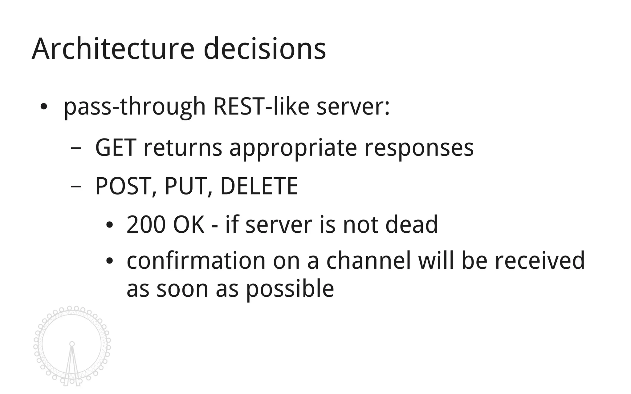 Architecture decisions
●   pass-through REST-like server:
    –   GET returns appropriate responses
    –   POST, PUT, DELETE
        ●   200 OK - if server is not dead
        ●   confirmation on a channel will be received
            as soon as possible
 