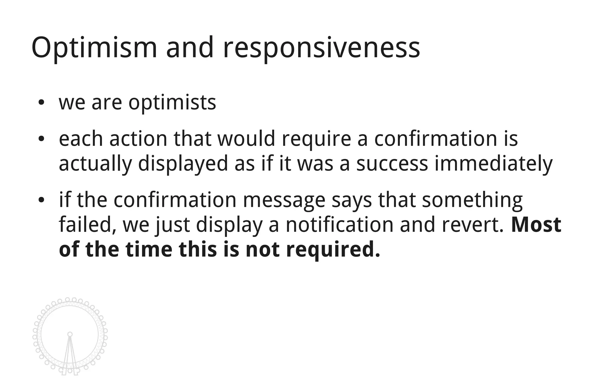 Optimism and responsiveness
●   we are optimists
●   each action that would require a confirmation is
    actually displayed as if it was a success immediately
●   if the confirmation message says that something
    failed, we just display a notification and revert. Most
    of the time this is not required.
 