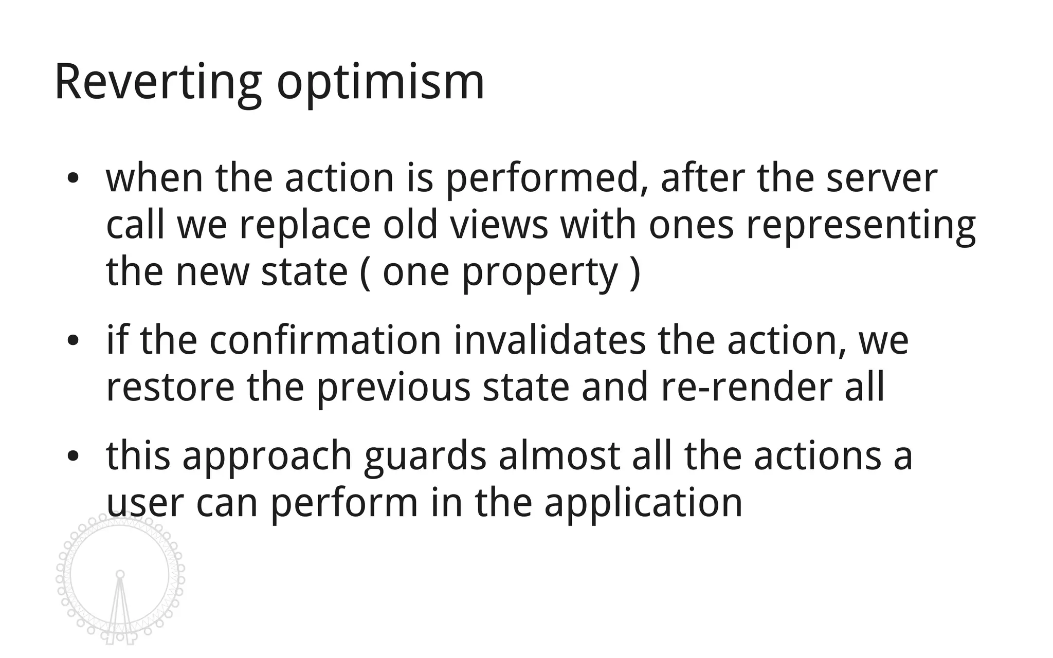 Reverting optimism
●   when the action is performed, after the server
    call we replace old views with ones representing
    the new state ( one property )
●   if the confirmation invalidates the action, we
    restore the previous state and re-render all
●   this approach guards almost all the actions a
    user can perform in the application
 