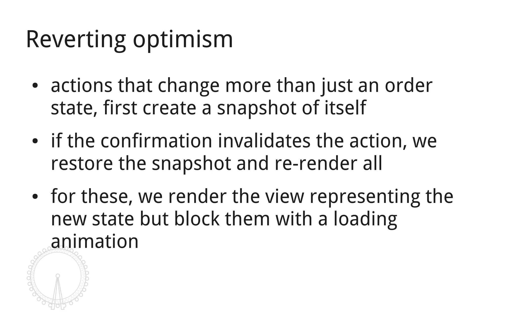 Reverting optimism
●   actions that change more than just an order
    state, first create a snapshot of itself
●   if the confirmation invalidates the action, we
    restore the snapshot and re-render all
●   for these, we render the view representing the
    new state but block them with a loading
    animation
 