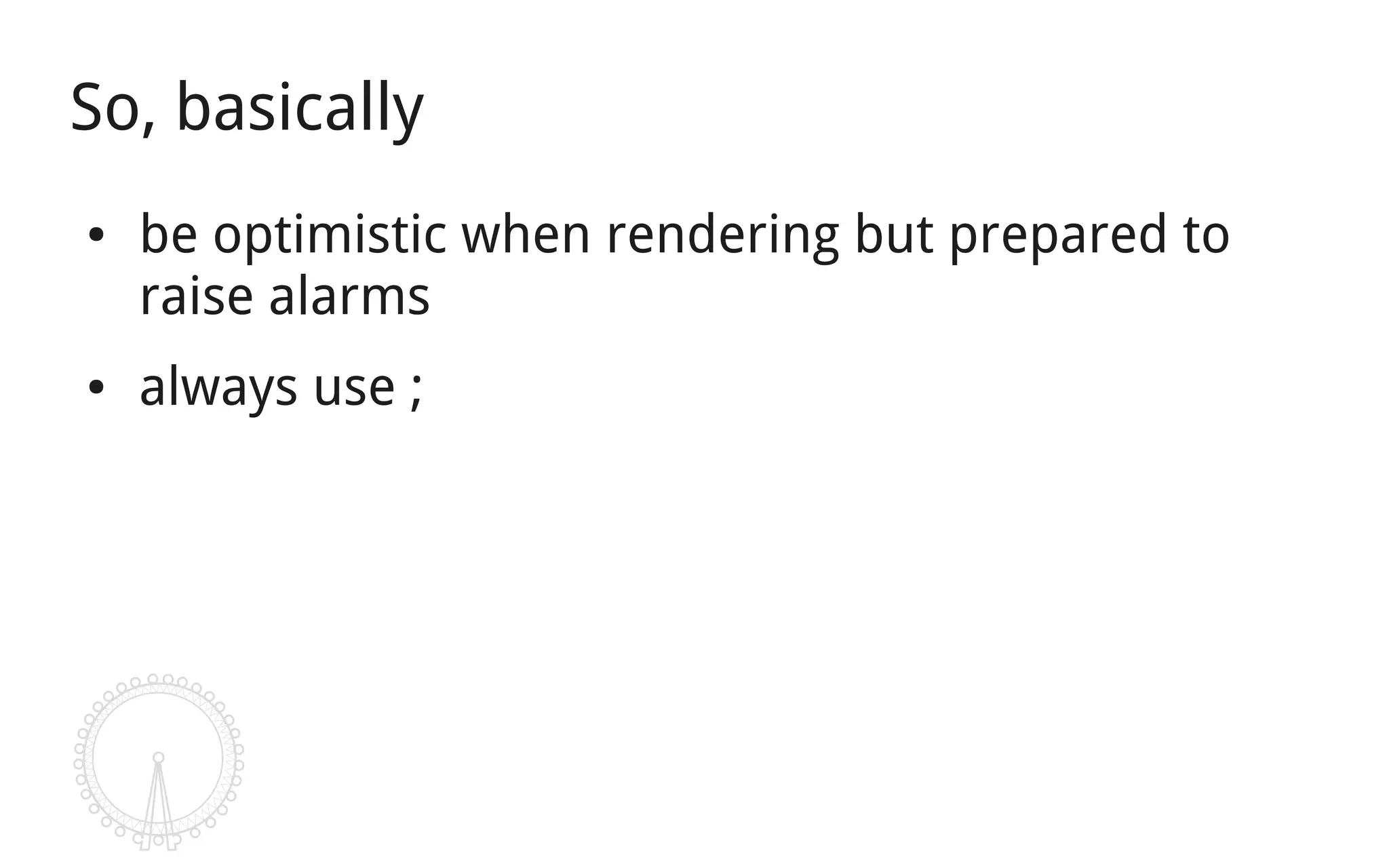So, basically
●   be optimistic when rendering but prepared to
    raise alarms
●   always use ;
 