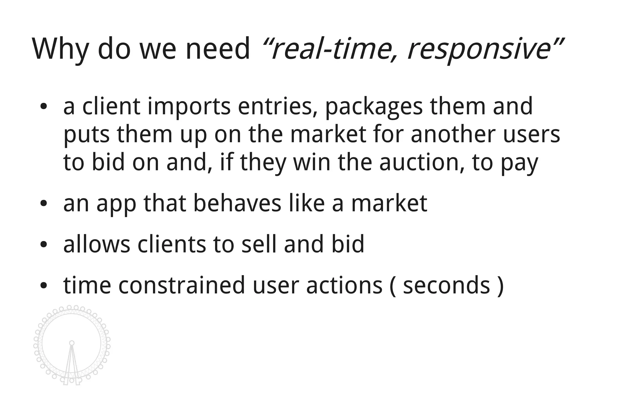 Why do we need “real-time, responsive”
●   a client imports entries, packages them and
    puts them up on the market for another users
    to bid on and, if they win the auction, to pay
●   an app that behaves like a market
●   allows clients to sell and bid
●   time constrained user actions ( seconds )
 